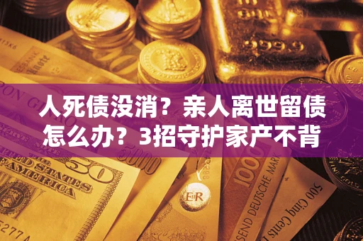 北京人死债没消？亲人离世留债怎么办？3招守护家产不背锅