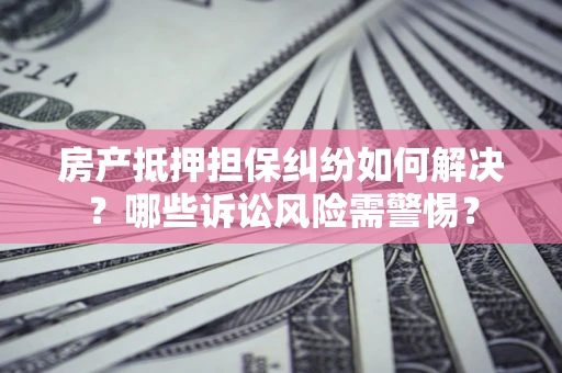 北京房产抵押担保纠纷如何解决？哪些诉讼风险需警惕？